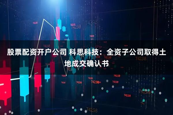 股票配资开户公司 科思科技：全资子公司取得土地成交确认书