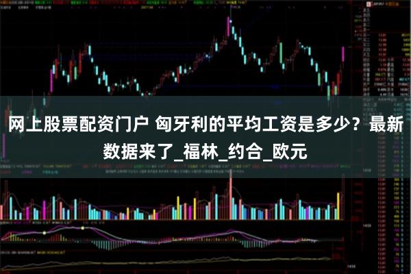 网上股票配资门户 匈牙利的平均工资是多少？最新数据来了_福林_约合_欧元