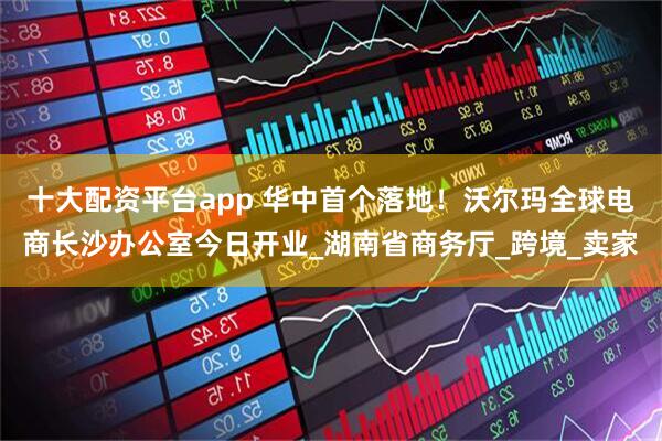 十大配资平台app 华中首个落地！沃尔玛全球电商长沙办公室今日开业_湖南省商务厅_跨境_卖家