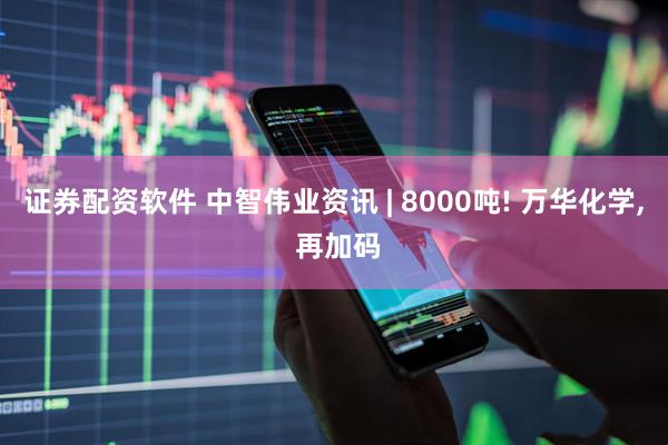 证券配资软件 中智伟业资讯 | 8000吨! 万华化学, 再加码