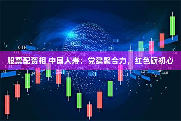 股票配资相 中国人寿：党建聚合力，红色砺初心