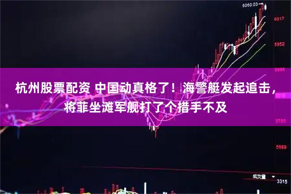 杭州股票配资 中国动真格了！海警艇发起追击，将菲坐滩军舰打了个措手不及