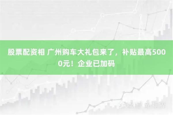 股票配资相 广州购车大礼包来了，补贴最高5000元！企业已加码