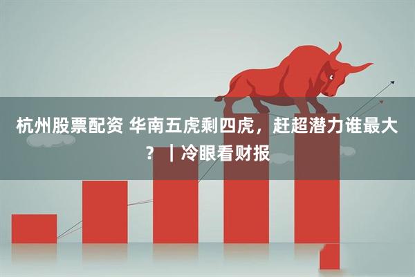 杭州股票配资 华南五虎剩四虎，赶超潜力谁最大？｜冷眼看财报