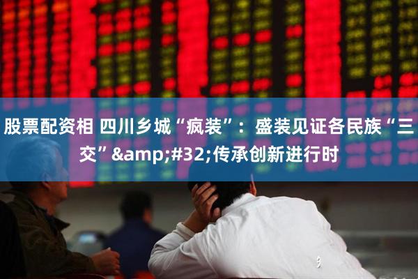 股票配资相 四川乡城“疯装”：盛装见证各民族“三交” 传承创新进行时