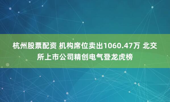 杭州股票配资 机构席位卖出1060.47万 北交所上市公司精创电气登龙虎榜