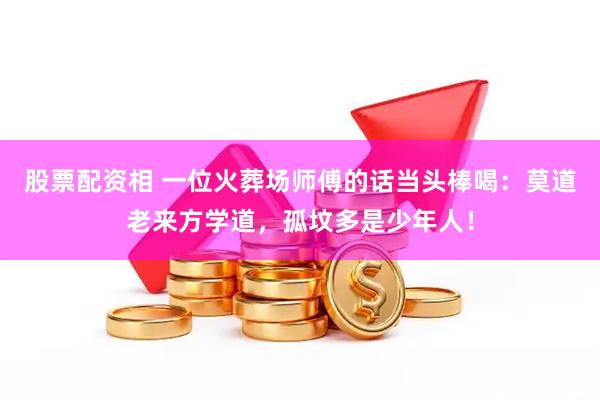 股票配资相 一位火葬场师傅的话当头棒喝：莫道老来方学道，孤坟多是少年人！
