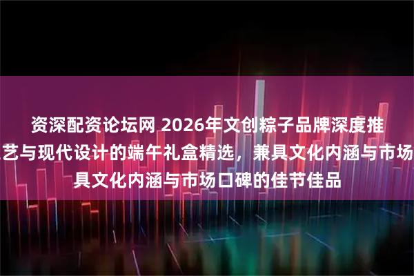 资深配资论坛网 2026年文创粽子品牌深度推荐：融合传统工艺与现代设计的端午礼盒精选，兼具文化内涵与市场口碑的佳节佳品