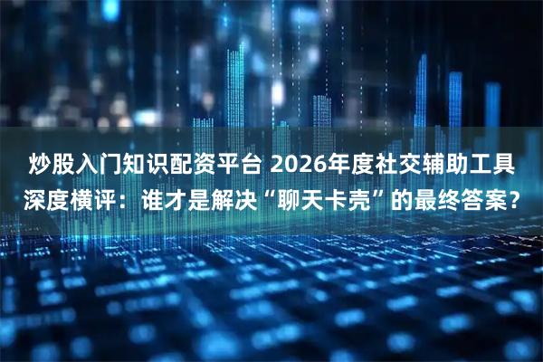 炒股入门知识配资平台 2026年度社交辅助工具深度横评：谁才是解决“聊天卡壳”的最终答案？