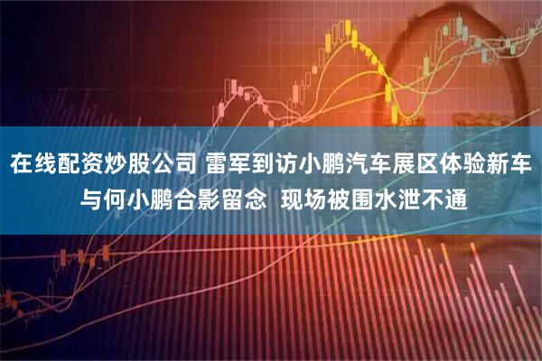 在线配资炒股公司 雷军到访小鹏汽车展区体验新车 与何小鹏合影留念  现场被围水泄不通